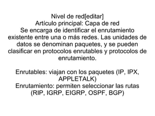 Nivel de red[editar]
Artículo principal: Capa de red
Se encarga de identificar el enrutamiento
existente entre una o más redes. Las unidades de
datos se denominan paquetes, y se pueden
clasificar en protocolos enrutables y protocolos de
enrutamiento.
Enrutables: viajan con los paquetes (IP, IPX,
APPLETALK)
Enrutamiento: permiten seleccionar las rutas
(RIP, IGRP, EIGRP, OSPF, BGP)
 