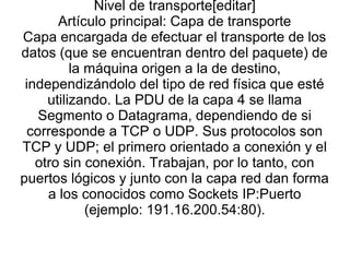 Nivel de transporte[editar]
Artículo principal: Capa de transporte
Capa encargada de efectuar el transporte de los
datos (que se encuentran dentro del paquete) de
la máquina origen a la de destino,
independizándolo del tipo de red física que esté
utilizando. La PDU de la capa 4 se llama
Segmento o Datagrama, dependiendo de si
corresponde a TCP o UDP. Sus protocolos son
TCP y UDP; el primero orientado a conexión y el
otro sin conexión. Trabajan, por lo tanto, con
puertos lógicos y junto con la capa red dan forma
a los conocidos como Sockets IP:Puerto
(ejemplo: 191.16.200.54:80).
 