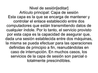 Nivel de sesión[editar]
Artículo principal: Capa de sesión
Esta capa es la que se encarga de mantener y
controlar el enlace establecido entre dos
computadores que están transmitiendo datos de
cualquier índole. Por lo tanto, el servicio provisto
por esta capa es la capacidad de asegurar que,
dada una sesión establecida entre dos máquinas,
la misma se pueda efectuar para las operaciones
definidas de principio a fin, reanudándolas en
caso de interrupción. En muchos casos, los
servicios de la capa de sesión son parcial o
totalmente prescindibles.
 