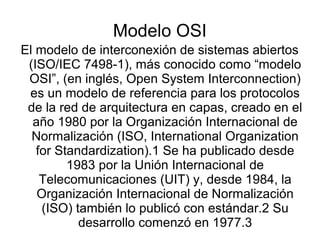 Modelo OSI
El modelo de interconexión de sistemas abiertos
(ISO/IEC 7498-1), más conocido como “modelo
OSI”, (en inglés, Open System Interconnection)
es un modelo de referencia para los protocolos
de la red de arquitectura en capas, creado en el
año 1980 por la Organización Internacional de
Normalización (ISO, International Organization
for Standardization).1 Se ha publicado desde​
1983 por la Unión Internacional de
Telecomunicaciones (UIT) y, desde 1984, la
Organización Internacional de Normalización
(ISO) también lo publicó con estándar.2 Su​
desarrollo comenzó en 1977.3​
 