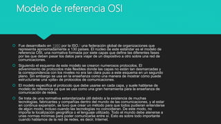 Modelo de referencia OSI
 Fue desarrollado en 1980 por la ISO,1​ una federación global de organizaciones que
representa aproximadamente a 130 países. El núcleo de este estándar es el modelo de
referencia OSI, una normativa formada por siete capas que define las diferentes fases
por las que deben pasar los datos para viajar de un dispositivo a otro sobre una red de
comunicaciones.
 Siguiendo el esquema de este modelo se crearon numerosos protocolos. El
advenimiento de protocolos más flexibles donde las capas no están tan desmarcadas y
la correspondencia con los niveles no era tan clara puso a este esquema en un segundo
plano. Sin embargo se usa en la enseñanza como una manera de mostrar cómo puede
estructurarse una «pila» de protocolos de comunicaciones.
 El modelo especifica el protocolo que debe usarse en cada capa, y suele hablarse de
modelo de referencia ya que se usa como una gran herramienta para la enseñanza de
comunicación de redes.
 Se trata de una normativa estandarizada útil debido a la existencia de muchas
tecnologías, fabricantes y compañías dentro del mundo de las comunicaciones, y al estar
en continua expansión, se tuvo que crear un método para que todos pudieran entenderse
de algún modo, incluso cuando las tecnologías no coincidieran. De este modo, no
importa la localización geográfica o el lenguaje utilizado. Todo el mundo debe atenerse a
unas normas mínimas para poder comunicarse entre sí. Esto es sobre todo importante
cuando hablamos de la red de redes, es decir, Internet.
 