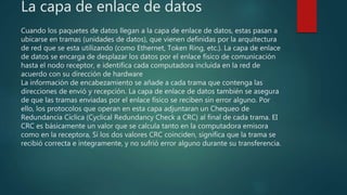 La capa de enlace de datos
Cuando los paquetes de datos llegan a la capa de enlace de datos, estas pasan a
ubicarse en tramas (unidades de datos), que vienen definidas por la arquitectura
de red que se esta utilizando (como Ethernet, Token Ring, etc.). La capa de enlace
de datos se encarga de desplazar los datos por el enlace físico de comunicación
hasta el nodo receptor, e identifica cada computadora incluida en la red de
acuerdo con su dirección de hardware
La información de encabezamiento se añade a cada trama que contenga las
direcciones de envió y recepción. La capa de enlace de datos también se asegura
de que las tramas enviadas por el enlace físico se reciben sin error alguno. Por
ello, los protocolos que operan en esta capa adjuntaran un Chequeo de
Redundancia Cíclica (Cyclical Redundancy Check a CRC) al final de cada trama. EI
CRC es básicamente un valor que se calcula tanto en la computadora emisora
como en la receptora, Si los dos valores CRC coinciden, significa que la trama se
recibió correcta e íntegramente, y no sufrió error alguno durante su transferencia.
 