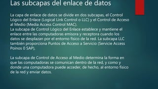 Las subcapas del enlace de datos
La capa de enlace de datos se divide en dos subcapas, el Control
Lógico del Enlace (Logical Link Control o LLC) y el Control de Acceso
al Medio (Media Access Control MAC).
La subcapa de Control Lógico del Enlace establece y mantiene el
enlace entre las computadoras emisora y receptora cuando los
datos se desplazan por el entorno físico de la red. La subcapa LLC
también proporciona Puntos de Acceso a Servicio (Servicie Access
Poínos 0 SAP),
La subcapa de Control de Acceso al Medio determina la forma en
que las computadoras se comunican dentro de la red, y como y
donde una computadora puede acceder, de hecho, al entorno físico
de la red y enviar datos.
 