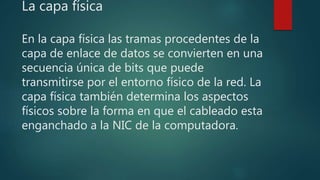 La capa física
En la capa física las tramas procedentes de la
capa de enlace de datos se convierten en una
secuencia única de bits que puede
transmitirse por el entorno físico de la red. La
capa física también determina los aspectos
físicos sobre la forma en que el cableado esta
enganchado a la NIC de la computadora.
 