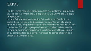 CAPAS
Las dos únicas capas del modelo con las que de hecho, interactúa el
usuario son la primera capa, la capa Física, y la ultima capa, la capa
de Aplicación,
La capa física abarca los aspectos físicos de la red (es decir, los
cables, hubs y el resto de dispositivos que conforman el entorno
físico de la red). Seguramente ya habrá interactuado mas de una vez
con la capa Física, por ejemplo al ajustar un cable mal conectado.
La capa de aplicación proporciona la interfaz que utiliza el usuario
en su computadora para enviar mensajes de correo electrónico 0
ubicar un archive en la red.
 