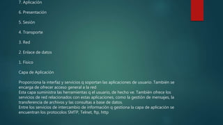 7. Aplicación
6. Presentación
5. Sesión
4. Transporte
3. Red
2. Enlace de datos
1. Físico
Capa de Aplicación
Proporciona la interfaz y servicios q soportan las aplicaciones de usuario. También se
encarga de ofrecer acceso general a la red
Esta capa suministra las herramientas q el usuario, de hecho ve. También ofrece los
servicios de red relacionados con estas aplicaciones, como la gestión de mensajes, la
transferencia de archivos y las consultas a base de datos.
Entre los servicios de intercambio de información q gestiona la capa de aplicación se
encuentran los protocolos SMTP, Telnet, ftp, http
 