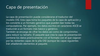 Capa de presentación
La capa de presentación puede considerarse el traductor del
modelo OSI. Esta capa toma los paquetes de la capa de aplicación y
los convierte a un formato genérico que pueden leer todas las
computadoras. Par ejemplo, los datos escritos en caracteres ASCII se
traducirán a un formato más básico y genérico.
También se encarga de cifrar los datos así como de comprimirlos
para reducir su tamaño. El paquete que crea la capa de presentación
contiene los datos prácticamente con el formato con el que viajaran
por las restantes capas de la pila OSI (aunque las capas siguientes
Irán añadiendo elementos al paquete.
 