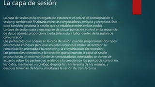 La capa de sesión
La capa de sesión es la encargada de establecer el enlace de comunicación o
sesión y también de finalizarla entre las computadoras emisora y receptora. Esta
capa también gestiona la sesión que se establece entre ambos nodos
La capa de sesión pasa a encargarse de ubicar puntas de control en la secuencia
de datos además proporciona cierta tolerancia a fallos dentro de la sesión de
comunicación
Los protocolos que operan en la capa de sesión pueden proporcionar dos tipos
distintos de enfoques para que los datos vayan del emisor al receptor: la
comunicación orientada a la conexión y Ia comunicación sin conexión
Los protocolos orientados a la conexión que operan en la capa de sesi6n
proporcionan un entorno donde las computadoras conectadas se ponen de
acuerdo sobre los parámetros relativos a la creación de los puntos de control en
los datos, mantienen un dialogo durante la transferencia de los mismos, y
después terminan de forma simultanea la sesión de transferencia.
 
