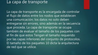 La capa de transporte
La capa de transporte es la encargada de controlar
el flujo de datos entre los nodos que establecen
una comunicación; los datos no solo deben
entregarse sin errores, sino además en la secuencia
que proceda. La capa de transporte se ocupa
también de evaluar el tamaño de los paquetes con
el fin de que estos Tengan el tamaño requerido
por las capas inferiores del conjunto de protocolos.
El tamaño de los paquetes 10 dicta la arquitectura
de red que se utilice.
 
