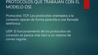 PROTOCOLOS QUE TRABAJAN CON EL
MODELO OSI
Protocolos: TCP: Los protocolos orientados a la
conexión operan de forma parecida a una llamada
telefónica:
UDP: El funcionamiento de los protocolos sin
conexión se parece más bien a un sistema de
correo regular.
 
