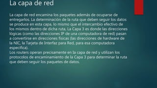 La capa de red
La capa de red encamina los paquetes además de ocuparse de
entregarlos. La determinación de la ruta que deben seguir los datos
se produce en esta capa, lo mismo que el intercambio efectivo de
los mismos dentro de dicha ruta, La Capa 3 es donde las direcciones
lógicas (como las direcciones IP de una computadora de red) pasan
a convertirse en direcciones físicas (las direcciones de hardware de
la NIC, la Tarjeta de Interfaz para Red, para esa computadora
especifica).
Los routers operan precisamente en Ia capa de red y utilizan los
protocolos de encaminamiento de la Capa 3 para determinar la ruta
que deben seguir los paquetes de datos.
 