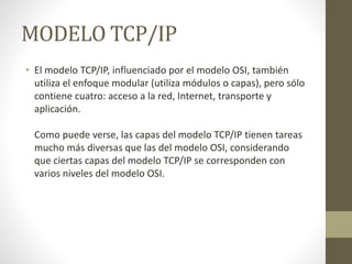 MODELO TCP/IP
• El modelo TCP/IP, influenciado por el modelo OSI, también
utiliza el enfoque modular (utiliza módulos o capas), pero sólo
contiene cuatro: acceso a la red, Internet, transporte y
aplicación.
Como puede verse, las capas del modelo TCP/IP tienen tareas
mucho más diversas que las del modelo OSI, considerando
que ciertas capas del modelo TCP/IP se corresponden con
varios niveles del modelo OSI.
 