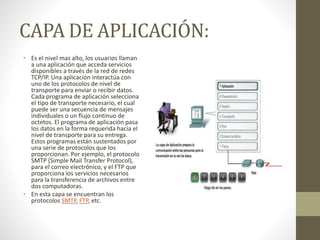 CAPA DE APLICACIÓN:
• Es el nivel mas alto, los usuarios llaman
a una aplicación que acceda servicios
disponibles a través de la red de redes
TCP/IP. Una aplicación interactúa con
uno de los protocolos de nivel de
transporte para enviar o recibir datos.
Cada programa de aplicación selecciona
el tipo de transporte necesario, el cual
puede ser una secuencia de mensajes
individuales o un flujo continuo de
octetos. El programa de aplicación pasa
los datos en la forma requerida hacia el
nivel de transporte para su entrega.
Estos programas están sustentados por
una serie de protocolos que los
proporcionan. Por ejemplo, el protocolo
SMTP (Simple Mail Transfer Protocol),
para el correo electrónico, y el FTP que
proporciona los servicios necesarios
para la transferencia de archivos entre
dos computadoras.
• En esta capa se encuentran los
protocolos SMTP, FTP, etc.
 