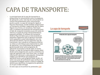 CAPA DE TRANSPORTE:
• La principal tarea de la capa de transporte es
proporcionar la comunicación entre un programa
de aplicación y otro. Este tipo de comunicación se
conoce frecuentemente como comunicación
punto a punto. La capa de transporte regula el
flujo de información. Puede también proporcionar
un transporte confiable, asegurando que los datos
lleguen sin errores y en secuencia. Para hacer
esto, el software de protocolo de transporte tiene
el lado de recepción enviando acuses de recibo de
retorno y la parte de envío retransmitiendo los
paquetes perdidos. El software de transporte
divide el flujo de datos que se está enviando en
pequeños fragmentos (por lo general conocidos
como paquetes) y pasa cada paquete, con una
dirección de destino, hacia la siguiente capa de
transmisión. Aun cuando en el esquema anterior
se utiliza un solo bloque para representar la capa
de aplicación, una computadora de propósito
general puede tener varios programas de
aplicación accesando la red de redes al mismo
tiempo. La capa de transporte debe aceptar datos
desde varios programas de usuario y enviarlos a la
capa del siguiente nivel. Para hacer esto, se añade
información adicional a cada paquete, incluyendo
códigos que identifican qué programa de
aplicación envía y qué programa debe recibir, así
como una suma de verificación para verificar que
el paquete ha llegado intacto y utiliza el código de
destino para identificar el programa de aplicación
en el que se debe entregar.
• En esta capa se encuentran los protocolos UDP
 