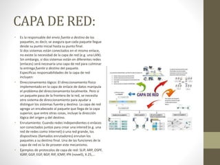 CAPA DE RED:
• Es la responsable del envío fuente a destino de los
paquetes, es decir, se asegura que cada paquete llegue
desde su punto inicial hasta su punto final.
Si dos sistemas están conectados en el mismo enlace,
no existe la necesidad de la capa de red (e.g. una LAN).
Sin embargo, si dos sistemas están en diferentes redes
(enlaces) será necesaria una capa de red para culminar
la entrega fuente a destino del paquete.
Especificas responsabilidades de la capa de red
incluyen:
• Direccionamiento lógico: El direccionamiento físico
implementado en la capa de enlace de datos manipula
el problema del direccionamiento localmente. Pero si
un paquete pasa de la frontera de la red, se necesita
otro sistema de direccionamiento para ayudar a
distinguir los sistemas fuente y destino. La capa de red
agrega un encabezado al paquete que llega de la capa
superior, que entre otras cosas, incluye la dirección
lógica del origen y del destino.
• Enrutamiento: Cuando redes independientes o enlaces
son conectados juntos para crear una intered (e.g. una
red de redes como Internet) o una red grande, los
dispositivos (llamados enrutadores) enrutan los
paquetes a su destino final. Una de las funciones de la
capa de red es la de proveer este mecanismo.
• Ejemplos de protocolos de capa de red: SLIP, ARP, OSPF,
IGRP, GGP, EGP, BGP, RIP, ICMP, IPX (novell), X.25,...
 