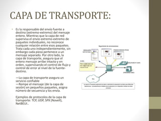 CAPA DE TRANSPORTE:
• Es la responsable del envío fuente a
destino (extremo-extremo) del mensaje
entero. Mientras que la capa de red
supervisa el envío extremo-extremo de
paquetes individuales, no reconoce
cualquier relación entre esos paquetes.
Trata cada uno independientemente, sin
embargo cada pieza pertenece a un
mensaje separado. Por otro lado, la
capa de transporte, asegura que el
entero mensaje arribe intacto y en
orden, supervisando el control de flujo y
control de error al nivel de la fuente-
destino.
—La capa de transporte asegura un
servicio confiable
—Rompe el mensaje (de la capa de
sesión) en pequeños paquetes, asigna
número de secuencia y los envía.
Ejemplos de protocolos de la capa de
transporte: TCP, UDP, SPX (Novell),
NetBEUI..
 