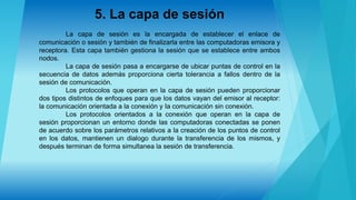5. La capa de sesión
La capa de sesión es la encargada de establecer el enlace de
comunicación o sesión y también de finalizarla entre las computadoras emisora y
receptora. Esta capa también gestiona la sesión que se establece entre ambos
nodos.
La capa de sesión pasa a encargarse de ubicar puntas de control en la
secuencia de datos además proporciona cierta tolerancia a fallos dentro de la
sesión de comunicación.
Los protocolos que operan en la capa de sesión pueden proporcionar
dos tipos distintos de enfoques para que los datos vayan del emisor al receptor:
la comunicación orientada a la conexión y Ia comunicación sin conexión.
Los protocolos orientados a la conexión que operan en la capa de
sesión proporcionan un entorno donde las computadoras conectadas se ponen
de acuerdo sobre los parámetros relativos a la creación de los puntos de control
en los datos, mantienen un dialogo durante la transferencia de los mismos, y
después terminan de forma simultanea la sesión de transferencia.
 