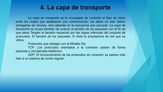 4. La capa de transporte
La capa de transporte es la encargada de controlar el flujo de datos
entre los nodos que establecen una comunicación; los datos no solo deben
entregarse sin errores, sino además en la secuencia que proceda. La capa de
transporte se ocupa también de evaluar el tamaño de los paquetes con el fin de
que estos Tengan el tamaño requerido por las capas inferiores del conjunto de
protocolos. El tamaño de los paquetes 10 dicta la arquitectura de red que se
utilice.
Protocolos que trabajan con el Modelo Osi
TCP: Los protocolos orientados a la conexión operan de forma
parecida a una llamada telefónica:
UDP: El funcionamiento de los protocolos sin conexión se parece más
bien a un sistema de correo regular.
 