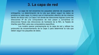 3. La capa de red
La capa de red encamina los paquetes además de ocuparse de
entregarlos. La determinación de la ruta que deben seguir los datos se
produce en esta capa, lo mismo que el intercambio efectivo de los mismos
dentro de dicha ruta, La Capa 3 es donde las direcciones lógicas (como las
direcciones IP de una computadora de red) pasan a convertirse en
direcciones físicas (las direcciones de hardware de la NIC, la Tarjeta de
Interfaz para Red, para esa computadora especifica).
Los routers operan precisamente en Ia capa de red y utilizan los
protocolos de encaminamiento de la Capa 3 para determinar la ruta que
deben seguir los paquetes de datos.
 