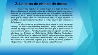 2. La capa de enlace de datos
Cuando los paquetes de datos llegan a la capa de enlace de
datos, estas pasan a ubicarse en tramas (unidades de datos), que vienen
definidas por la arquitectura de red que se esta utilizando (como Ethernet,
Token Ring, etc.). La capa de enlace de datos se encarga de desplazar los
datos por el enlace físico de comunicación hasta el nodo receptor, e
identifica cada computadora incluida en la red de acuerdo con su dirección
de hardware
La información de encabezamiento se añade a cada trama que
contenga las direcciones de envió y recepción. La capa de enlace de datos
también se asegura de que las tramas enviadas por el enlace físico se
reciben sin error alguno. Por ello, los protocolos que operan en esta capa
adjuntaran un Chequeo de Redundancia Cíclica (Cyclical Redundancy
Check a CRC) al final de cada trama. EI CRC es básicamente un valor que
se calcula tanto en la computadora emisora como en la receptora, Si los
dos valores CRC coinciden, significa que la trama se recibió correcta e
íntegramente, y no sufrió error alguno durante su transferencia.
 