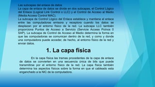 Las subcapas del enlace de datos
La capa de enlace de datos se divide en dos subcapas, el Control Lógico
del Enlace (Logical Link Control o LLC) y el Control de Acceso al Medio
(Media Access Control MAC).
La subcapa de Control Lógico del Enlace establece y mantiene el enlace
entre las computadoras emisora y receptora cuando los datos se
desplazan por el entorno físico de la red. La subcapa LLC también
proporciona Puntos de Acceso a Servicio (Servicie Access Poínos 0
SAP), La subcapa de Control de Acceso al Medio determina la forma en
que las computadoras se comunican dentro de la red, y como y donde
una computadora puede acceder, de hecho, al entorno físico de la red y
enviar datos.
1. La capa física
En la capa física las tramas procedentes de la capa de enlace
de datos se convierten en una secuencia única de bits que puede
transmitirse por el entorno físico de la red. La capa física también
determina los aspectos físicos sobre la forma en que el cableado esta
enganchado a la NIC de la computadora.
 