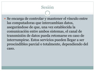 Sesión
 Se encarga de controlar y mantener el vínculo entre
las computadoras que intercambian datos,
asegurándose de que, una vez establecida la
comunicación entre ambos sistemas, el canal de
transmisión de datos pueda retomarse en caso de
interrumpirse. Estos servicios pueden llegar a ser
prescindibles parcial o totalmente, dependiendo del
caso.
 