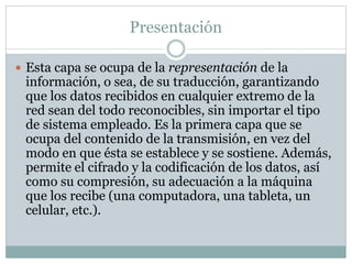 Presentación
 Esta capa se ocupa de la representación de la
información, o sea, de su traducción, garantizando
que los datos recibidos en cualquier extremo de la
red sean del todo reconocibles, sin importar el tipo
de sistema empleado. Es la primera capa que se
ocupa del contenido de la transmisión, en vez del
modo en que ésta se establece y se sostiene. Además,
permite el cifrado y la codificación de los datos, así
como su compresión, su adecuación a la máquina
que los recibe (una computadora, una tableta, un
celular, etc.).
 
