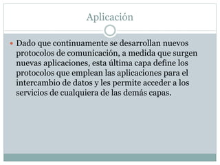 Aplicación
 Dado que continuamente se desarrollan nuevos
protocolos de comunicación, a medida que surgen
nuevas aplicaciones, esta última capa define los
protocolos que emplean las aplicaciones para el
intercambio de datos y les permite acceder a los
servicios de cualquiera de las demás capas.
 