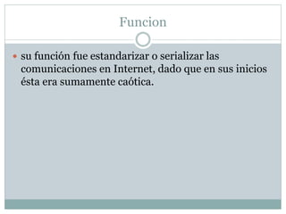 Funcion
 su función fue estandarizar o serializar las
comunicaciones en Internet, dado que en sus inicios
ésta era sumamente caótica.
 