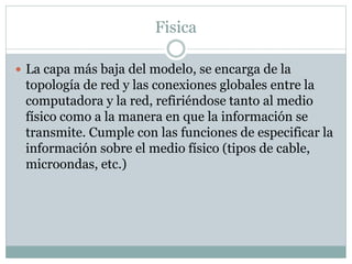 Fisica
 La capa más baja del modelo, se encarga de la
topología de red y las conexiones globales entre la
computadora y la red, refiriéndose tanto al medio
físico como a la manera en que la información se
transmite. Cumple con las funciones de especificar la
información sobre el medio físico (tipos de cable,
microondas, etc.)
 