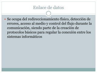 Enlace de datos
 Se ocupa del redireccionamiento físico, detección de
errores, acceso al medio y control del flujo durante la
comunicación, siendo parte de la creación de
protocolos básicos para regular la conexión entre los
sistemas informáticos
 