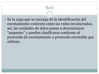 Red
 Es la capa que se encarga de la identificación del
enrutamiento existente entre las redes involucradas,
así, las unidades de datos pasan a denominarse
“paquetes” y pueden clasificarse conforme al
protocolo de enrutamiento o protocolo enrutable que
utilizan.
 
