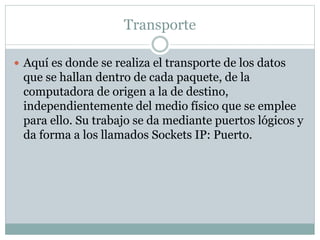 Transporte
 Aquí es donde se realiza el transporte de los datos
que se hallan dentro de cada paquete, de la
computadora de origen a la de destino,
independientemente del medio físico que se emplee
para ello. Su trabajo se da mediante puertos lógicos y
da forma a los llamados Sockets IP: Puerto.
 