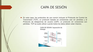 CAPA DE SESIÓN
 En esta capa, los protocolos de uso común incluyen el Protocolo de Control de
Transmisión (TCP), un protocolo basado en conexiones casi sin pérdidas y el
Protocolo de datagramas de usuario (UDP), un protocolo sin conexiones con
pérdidas. TCP se suele utilizar cuando todos los datos deben estar intactos.
 