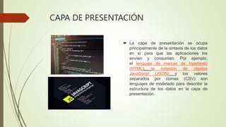 CAPA DE PRESENTACIÓN
 La capa de presentación se ocupa
principalmente de la sintaxis de los datos
en sí para que las aplicaciones los
envíen y consuman. Por ejemplo,
el lenguaje de marcas de hipertexto
(HTML), la notación de objetos
JavaScript (JSON) y los valores
separados por comas (CSV) son
lenguajes de modelado para describir la
estructura de los datos en la capa de
presentación.
 
