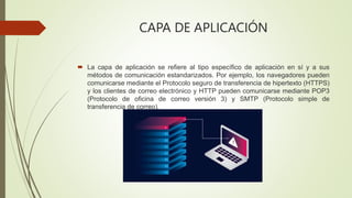 CAPA DE APLICACIÓN
 La capa de aplicación se refiere al tipo específico de aplicación en sí y a sus
métodos de comunicación estandarizados. Por ejemplo, los navegadores pueden
comunicarse mediante el Protocolo seguro de transferencia de hipertexto (HTTPS)
y los clientes de correo electrónico y HTTP pueden comunicarse mediante POP3
(Protocolo de oficina de correo versión 3) y SMTP (Protocolo simple de
transferencia de correo).
 