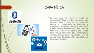 CAPA FÍSICA
 La capa física se refiere al medio de
comunicación físico y a las tecnologías para
transmitir datos a través de ese medio. En
esencia, la comunicación de datos es la
transferencia de señales digitales y electrónicas
a través de varios canales físicos como cables de
fibra óptica, cableado de cobre y aire. La capa
física incluye estándares para tecnologías y
métricas estrechamente relacionadas con los
canales, como Bluetooth, NFC y velocidades de
transmisión de datos.
 