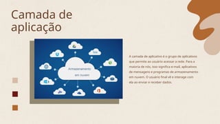 Camada de
aplicação
A camada de aplicativo é o grupo de aplicativos
que permite ao usuário acessar a rede. Para a
maioria de nós, isso significa e-mail, aplicativos
de mensagens e programas de armazenamento
em nuvem. O usuário final vê e interage com
ela ao enviar e receber dados.
 