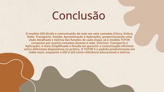 Conclusão
O modelo OSI divide a comunicação de rede em sete camadas (Física, Enlace,
Rede, Transporte, Sessão, Apresentação e Aplicação), proporcionando uma
visão detalhada e teórica das funções de cada etapa. Já o modelo TCP/IP,
composto por quatro camadas (Acesso à rede, Internet, Transporte e
Aplicação), é mais simplificado e focado em garantir a comunicação eficiente
entre diferentes dispositivos na prática. O TCP/IP é o padrão predominante em
redes reais, enquanto o OSI é útil como referência educacional e teórica.
 
