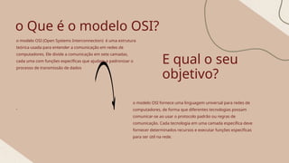 o Que é o modelo OSI?
o modelo OSI (Open Systems Interconnection) é uma estrutura
teórica usada para entender a comunicação em redes de
computadores. Ele divide a comunicação em sete camadas,
cada uma com funções específicas que ajudam a padronizar o
processo de transmissão de dados
,
E qual o seu
objetivo?
o modelo OSI fornece uma linguagem universal para redes de
computadores, de forma que diferentes tecnologias possam
comunicar-se ao usar o protocolo padrão ou regras de
comunicação. Cada tecnologia em uma camada específica deve
fornecer determinados recursos e executar funções específicas
para ser útil na rede.
 