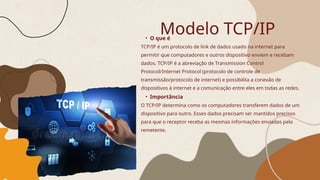 • O que é
TCP/IP é um protocolo de link de dados usado na internet para
permitir que computadores e outros dispositivo enviem e recebam
dados. TCP/IP é a abreviação de Transmission Control
Protocol/Internet Protocol (protocolo de controle de
transmissão/protocolo de internet) e possibilita a conexão de
dispositivos à internet e a comunicação entre eles em todas as redes.
• Importância
O TCP/IP determina como os computadores transferem dados de um
dispositivo para outro. Esses dados precisam ser mantidos precisos
para que o receptor receba as mesmas informações enviadas pelo
remetente.
Modelo TCP/IP
 