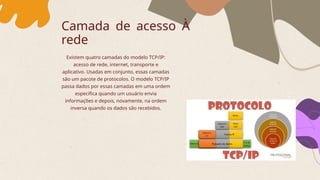 Camada de acesso À
rede
Existem quatro camadas do modelo TCP/IP:
acesso de rede, internet, transporte e
aplicativo. Usadas em conjunto, essas camadas
são um pacote de protocolos. O modelo TCP/IP
passa dados por essas camadas em uma ordem
específica quando um usuário envia
informações e depois, novamente, na ordem
inversa quando os dados são recebidos.
 