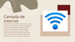 Camada de
internet
A camada de internet, também conhecida como camada
de rede, controla o fluxo e o roteamento do tráfego para
garantir que os dados sejam enviados com rapidez e
precisão. Essa camada também é responsável por
remontar o pacote de dados no destino. Se houver
muito tráfego de Internet, a camada de Internet pode
demorar um pouco mais para enviar um arquivo, mas
reduzirá a chance de um erro corromper esse arquivo.
 