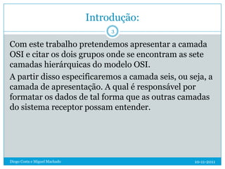 Introdução:
                                    3

Com este trabalho pretendemos apresentar a camada
OSI e citar os dois grupos onde se encontram as sete
camadas hierárquicas do modelo OSI.
A partir disso especificaremos a camada seis, ou seja, a
camada de apresentação. A qual é responsável por
formatar os dados de tal forma que as outras camadas
do sistema receptor possam entender.




Diogo Costa e Miguel Machado                       10-11-2011
 