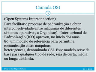 Camada OSI
                                   4

(Open Systems Interconnection)
Para facilitar o processo de padronização e obter
interconectividade entre máquinas de diferentes
sistemas operativos, a Organização Internacional de
Padronização (ISO) aprovou, no início dos anos
80, um modelo de referência para permitir a
comunicação entre máquinas
heterogêneas, denominado OSI. Esse modelo serve de
base para qualquer tipo de rede, seja de curta, média
ou longa distância.

Diogo Costa e Miguel Machado                    10-11-2011
 