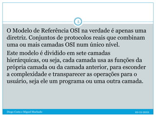 5

O Modelo de Referência OSI na verdade é apenas uma
diretriz. Conjuntos de protocolos reais que combinam
uma ou mais camadas OSI num único nível.
Este modelo é dividido em sete camadas
hierárquicas, ou seja, cada camada usa as funções da
própria camada ou da camada anterior, para esconder
a complexidade e transparecer as operações para o
usuário, seja ele um programa ou uma outra camada.




Diogo Costa e Miguel Machado                   10-11-2011
 