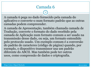 Camada 6
                                  6

A camada 6 pega no dado fornecido pela camada do
aplicativo e converte-o num formato padrão que as outras
camadas podem compreender.
A camada de Apresentação, também chamada camada de
Tradução, converte o formato do dado recebido pela
camada de Aplicação num formato comum a ser usado na
transmissão desse dado, ou seja, um formato entendido
pelo protocolo usado. Um exemplo comum é a conversão
do padrão de caracteres (código de página) quando, por
exemplo, o dispositivo transmissor usa um padrão
diferente do ASCII. Mas também pode ter outros
usos, como compressão de dados e criptografia.

Diogo Costa e Miguel Machado                        10-11-2011
 