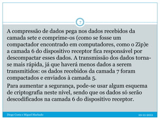 7

A compressão de dados pega nos dados recebidos da
camada sete e comprime-os (como se fosse um
compactador encontrado em computadores, como o Zip)e
a camada 6 do dispositivo receptor fica responsável por
descompactar esses dados. A transmissão dos dados torna-
se mais rápida, já que haverá menos dados a serem
transmitidos: os dados recebidos da camada 7 foram
compactados e enviados à camada 5.
Para aumentar a segurança, pode-se usar algum esquema
de criptografia neste nível, sendo que os dados só serão
descodificados na camada 6 do dispositivo receptor.

Diogo Costa e Miguel Machado                       10-11-2011
 