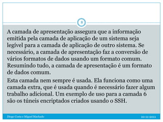 8

A camada de apresentação assegura que a informação
emitida pela camada de aplicação de um sistema seja
legível para a camada de aplicação de outro sistema. Se
necessário, a camada de apresentação faz a conversão de
vários formatos de dados usando um formato comum.
Resumindo tudo, a camada de apresentação é um formato
de dados comum.
Esta camada nem sempre é usada. Ela funciona como uma
camada extra, que é usada quando é necessário fazer algum
trabalho adicional. Um exemplo de uso para a camada 6
são os túneis encriptados criados usando o SSH.

Diogo Costa e Miguel Machado                       10-11-2011
 