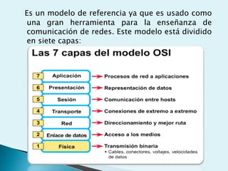 Es un modelo de referencia ya que es usado como
una gran herramienta para la enseñanza de
comunicación de redes. Este modelo está dividido
en siete capas:
 